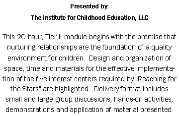 Text Box: Presented by: The Institute for Childhood Education, LLC This 20-hour, Tier II module begins with the premise that nurturing relationships are the foundation of a quality environment for children.&nbsp; Design and organization of space, time and materials for the effective implementation of the five interest centers required by "Reaching for the Stars" are highlighted.&nbsp; Delivery format includes small and large group discussions, hands-on activities, demonstrations and application of material presented.